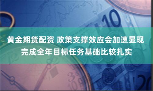 黄金期货配资 政策支撑效应会加速显现 完成全年目标任务基础比较扎实