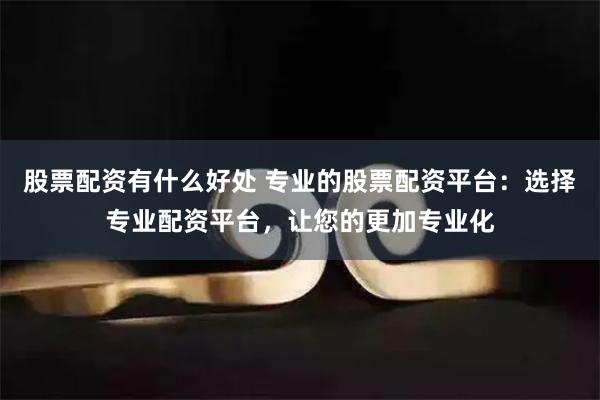 股票配资有什么好处 专业的股票配资平台：选择专业配资平台，让您的更加专业化