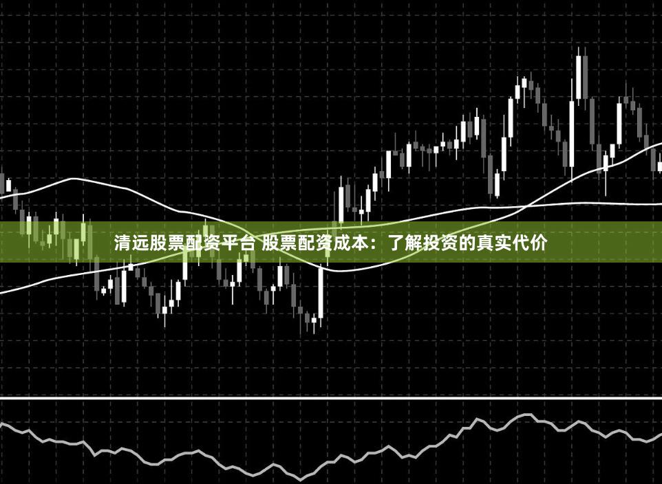 清远股票配资平台 股票配资成本：了解投资的真实代价