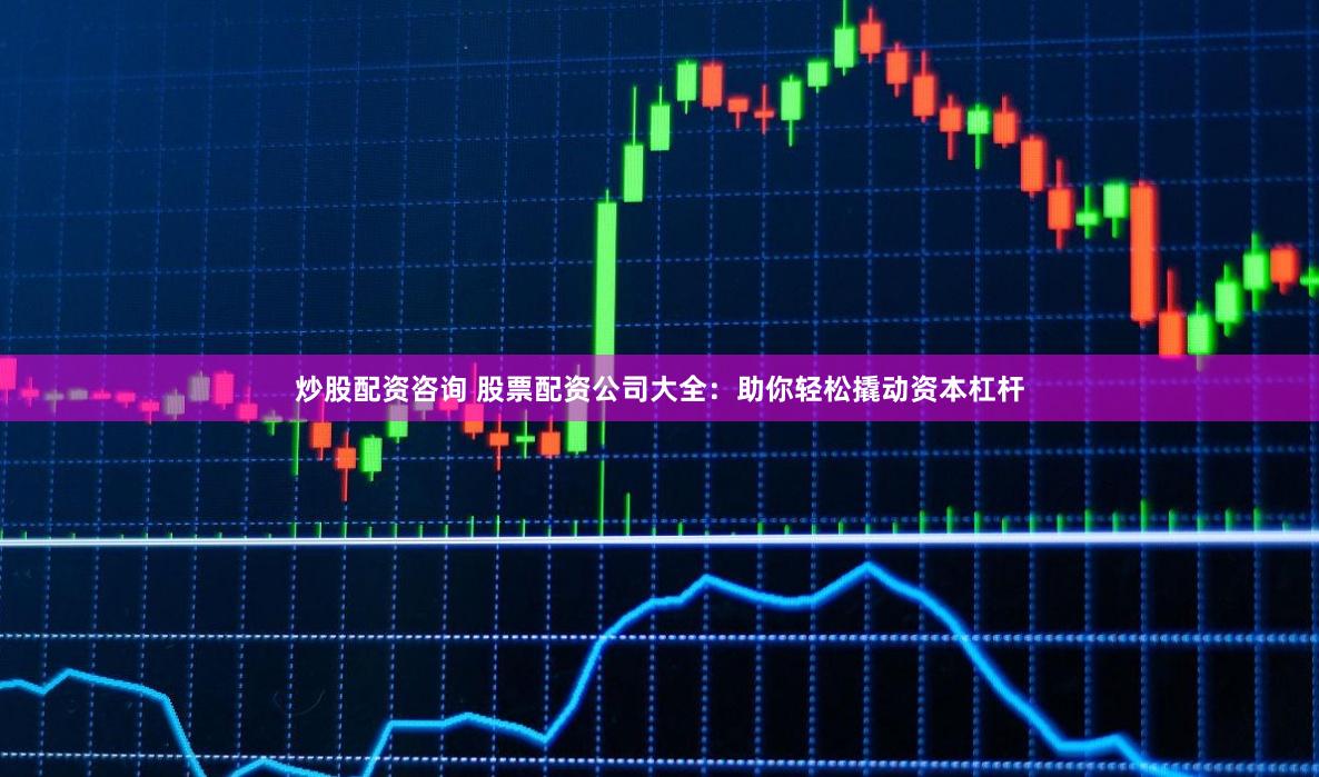 炒股配资咨询 股票配资公司大全：助你轻松撬动资本杠杆