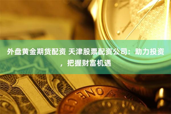 外盘黄金期货配资 天津股票配资公司：助力投资，把握财富机遇