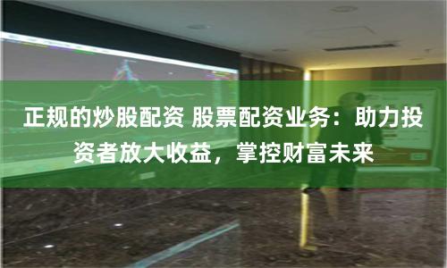 正规的炒股配资 股票配资业务：助力投资者放大收益，掌控财富未来