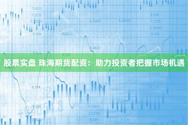 股票实盘 珠海期货配资：助力投资者把握市场机遇