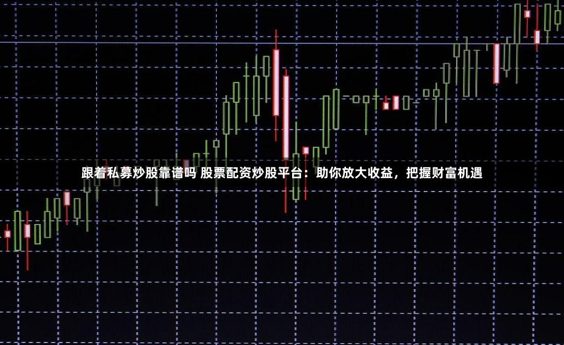 跟着私募炒股靠谱吗 股票配资炒股平台：助你放大收益，把握财富机遇